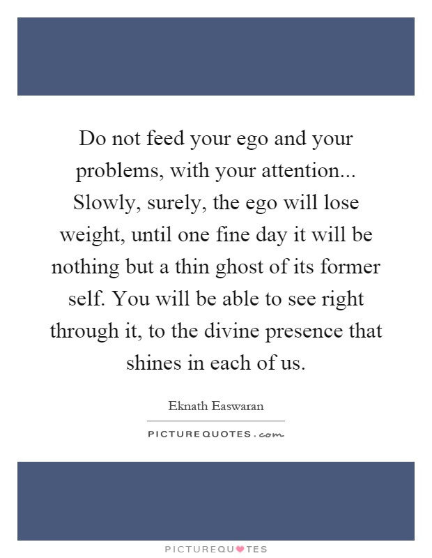 Do not feed your ego and your problems, with your attention... Slowly, surely, the ego will lose weight, until one fine day it will be nothing but a thin ghost of its former self. You will be able to see right through it, to the divine presence that shines in each of us Picture Quote #1