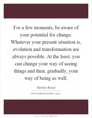 For a few moments, be aware of your potential for change. Whatever your present situation is, evolution and transformation are always possible. At the least, you can change your way of seeing things and then, gradually, your way of being as well Picture Quote #1