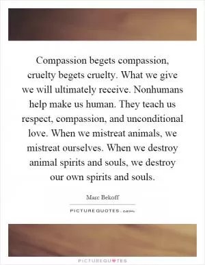 Compassion begets compassion, cruelty begets cruelty. What we give we will ultimately receive. Nonhumans help make us human. They teach us respect, compassion, and unconditional love. When we mistreat animals, we mistreat ourselves. When we destroy animal spirits and souls, we destroy our own spirits and souls Picture Quote #1