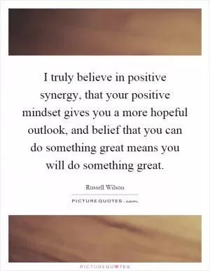 I truly believe in positive synergy, that your positive mindset gives you a more hopeful outlook, and belief that you can do something great means you will do something great Picture Quote #1