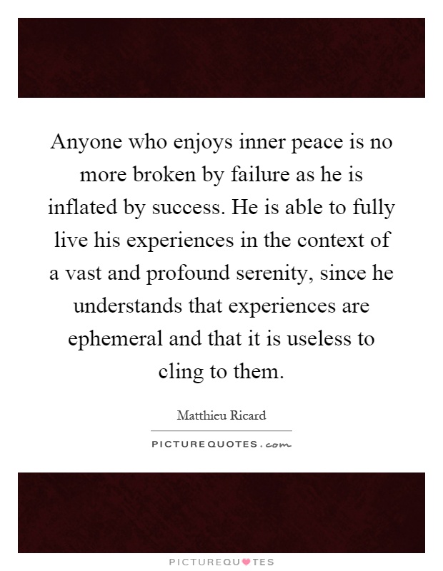Anyone who enjoys inner peace is no more broken by failure as he is inflated by success. He is able to fully live his experiences in the context of a vast and profound serenity, since he understands that experiences are ephemeral and that it is useless to cling to them Picture Quote #1