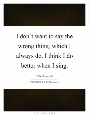 I don’t want to say the wrong thing, which I always do. I think I do better when I sing Picture Quote #1