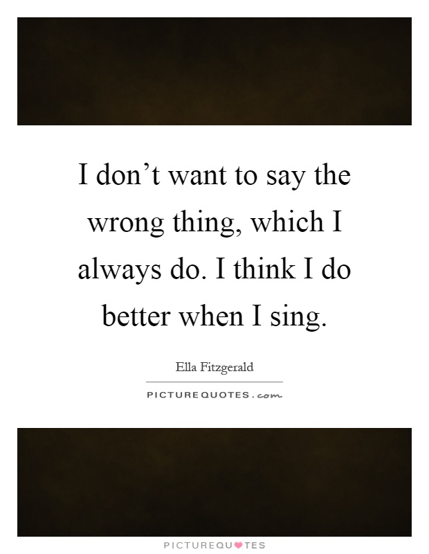 I don't want to say the wrong thing, which I always do. I think I do better when I sing Picture Quote #1