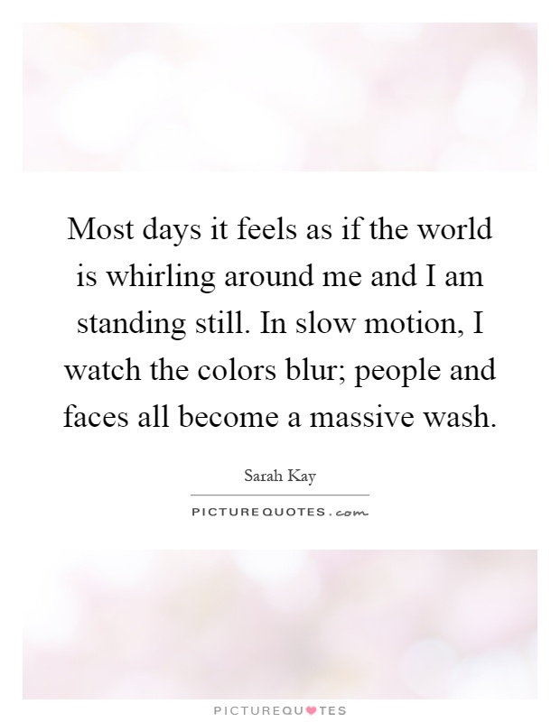Most days it feels as if the world is whirling around me and I am standing still. In slow motion, I watch the colors blur; people and faces all become a massive wash Picture Quote #1