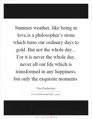 Summer weather, like being in love,is a philosopher’s stone which turns our ordinary days to gold. But not the whole day... For it is never the whole day, never all our life which is transformed in any happiness, but only the exquisite moments Picture Quote #1