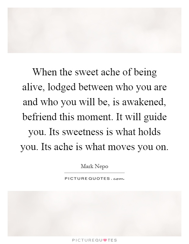 When the sweet ache of being alive, lodged between who you are and who you will be, is awakened, befriend this moment. It will guide you. Its sweetness is what holds you. Its ache is what moves you on Picture Quote #1