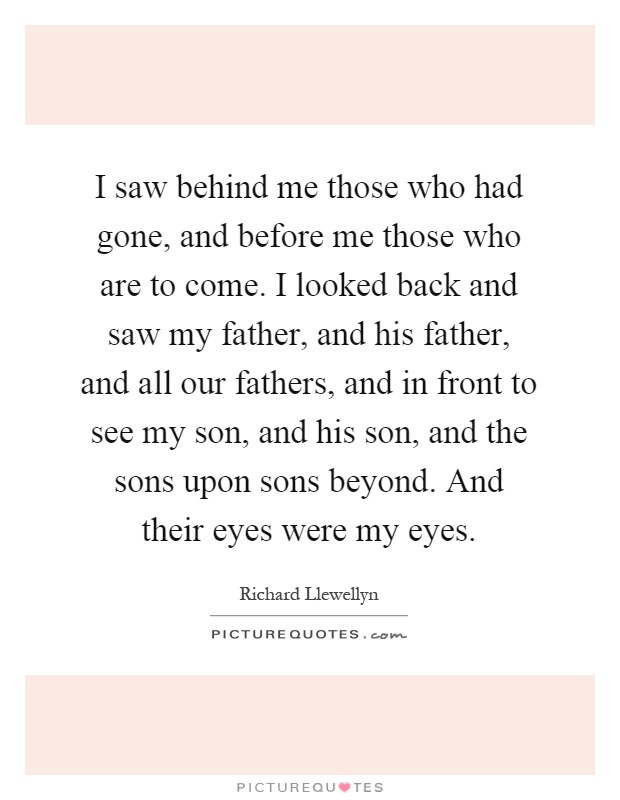 I saw behind me those who had gone, and before me those who are to come. I looked back and saw my father, and his father, and all our fathers, and in front to see my son, and his son, and the sons upon sons beyond. And their eyes were my eyes Picture Quote #1