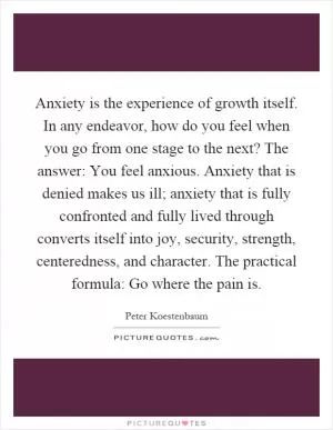 Anxiety is the experience of growth itself. In any endeavor, how do you feel when you go from one stage to the next? The answer: You feel anxious. Anxiety that is denied makes us ill; anxiety that is fully confronted and fully lived through converts itself into joy, security, strength, centeredness, and character. The practical formula: Go where the pain is Picture Quote #1