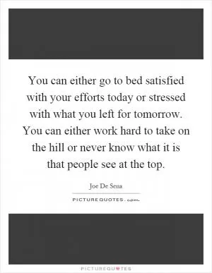You can either go to bed satisfied with your efforts today or stressed with what you left for tomorrow. You can either work hard to take on the hill or never know what it is that people see at the top Picture Quote #1