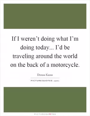 If I weren’t doing what I’m doing today... I’d be traveling around the world on the back of a motorcycle Picture Quote #1