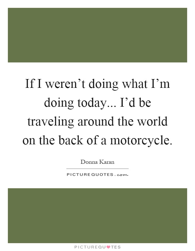 If I weren't doing what I'm doing today... I'd be traveling around the world on the back of a motorcycle Picture Quote #1