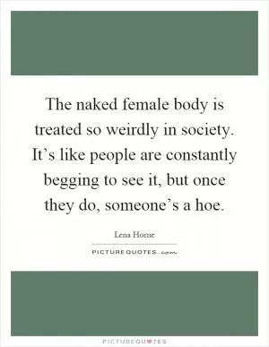 The naked female body is treated so weirdly in society. It’s like people are constantly begging to see it, but once they do, someone’s a hoe Picture Quote #1