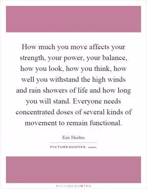 How much you move affects your strength, your power, your balance, how you look, how you think, how well you withstand the high winds and rain showers of life and how long you will stand. Everyone needs concentrated doses of several kinds of movement to remain functional Picture Quote #1