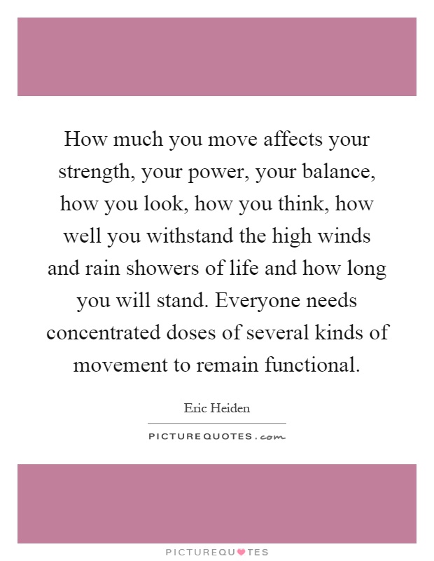 How much you move affects your strength, your power, your balance, how you look, how you think, how well you withstand the high winds and rain showers of life and how long you will stand. Everyone needs concentrated doses of several kinds of movement to remain functional Picture Quote #1