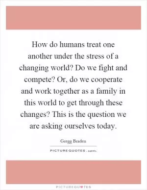 How do humans treat one another under the stress of a changing world? Do we fight and compete? Or, do we cooperate and work together as a family in this world to get through these changes? This is the question we are asking ourselves today Picture Quote #1