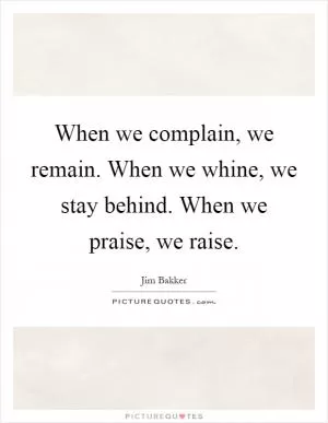 When we complain, we remain. When we whine, we stay behind. When we praise, we raise Picture Quote #1