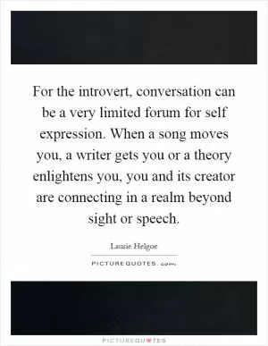 For the introvert, conversation can be a very limited forum for self expression. When a song moves you, a writer gets you or a theory enlightens you, you and its creator are connecting in a realm beyond sight or speech Picture Quote #1