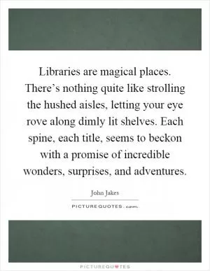 Libraries are magical places. There’s nothing quite like strolling the hushed aisles, letting your eye rove along dimly lit shelves. Each spine, each title, seems to beckon with a promise of incredible wonders, surprises, and adventures Picture Quote #1