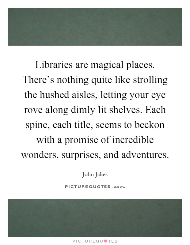 Libraries are magical places. There's nothing quite like strolling the hushed aisles, letting your eye rove along dimly lit shelves. Each spine, each title, seems to beckon with a promise of incredible wonders, surprises, and adventures Picture Quote #1