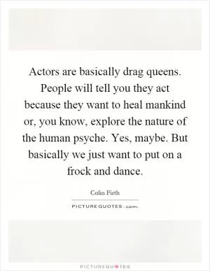 Actors are basically drag queens. People will tell you they act because they want to heal mankind or, you know, explore the nature of the human psyche. Yes, maybe. But basically we just want to put on a frock and dance Picture Quote #1