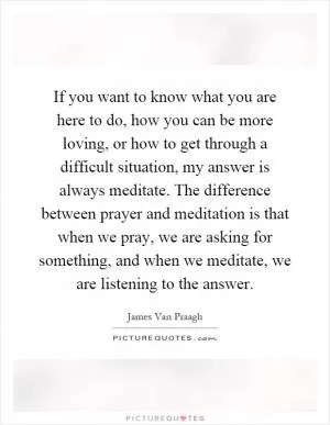 If you want to know what you are here to do, how you can be more loving, or how to get through a difficult situation, my answer is always meditate. The difference between prayer and meditation is that when we pray, we are asking for something, and when we meditate, we are listening to the answer Picture Quote #1