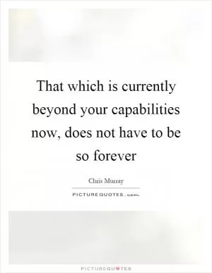That which is currently beyond your capabilities now, does not have to be so forever Picture Quote #1