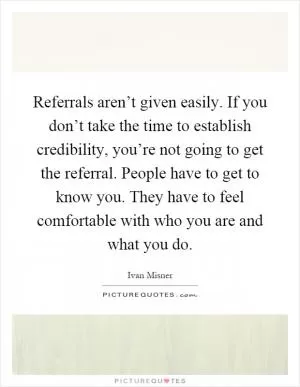 Referrals aren’t given easily. If you don’t take the time to establish credibility, you’re not going to get the referral. People have to get to know you. They have to feel comfortable with who you are and what you do Picture Quote #1