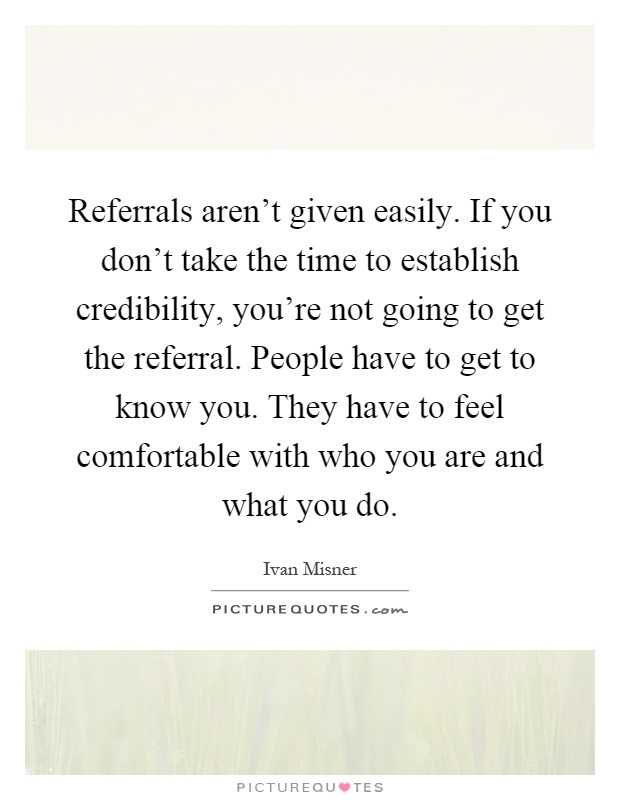 Referrals aren't given easily. If you don't take the time to establish credibility, you're not going to get the referral. People have to get to know you. They have to feel comfortable with who you are and what you do Picture Quote #1