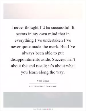 I never thought I’d be successful. It seems in my own mind that in everything I’ve undertaken I’ve never quite made the mark. But I’ve always been able to put disappointments aside. Success isn’t about the end result; it’s about what you learn along the way Picture Quote #1