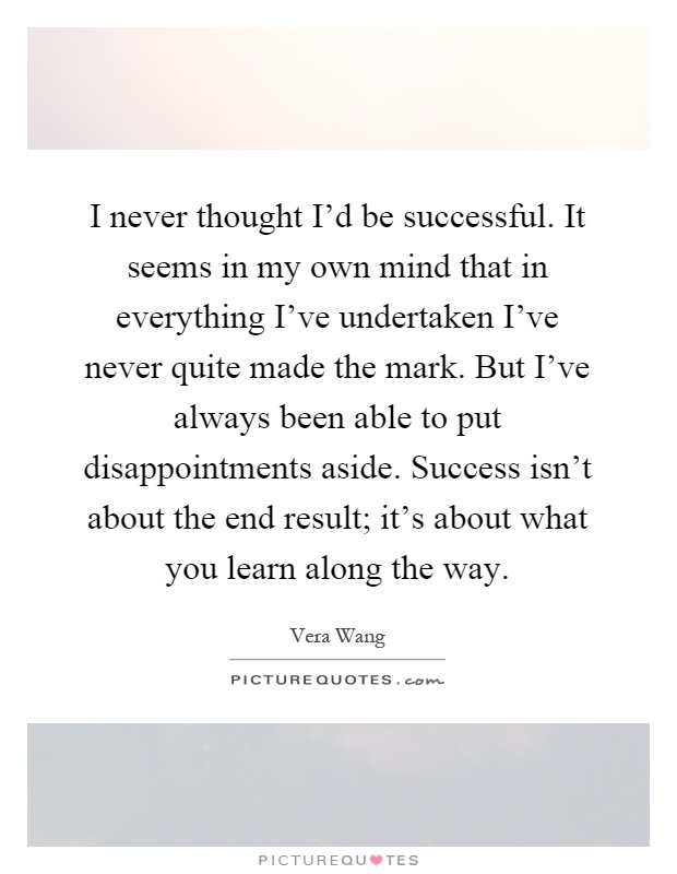 I never thought I'd be successful. It seems in my own mind that in everything I've undertaken I've never quite made the mark. But I've always been able to put disappointments aside. Success isn't about the end result; it's about what you learn along the way Picture Quote #1