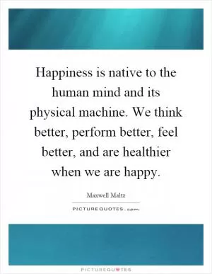 Happiness is native to the human mind and its physical machine. We think better, perform better, feel better, and are healthier when we are happy Picture Quote #1