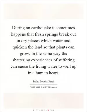 During an earthquake it sometimes happens that fresh springs break out in dry places which water and quicken the land so that plants can grow. In the same way the shattering experiences of suffering can cause the living water to well up in a human heart Picture Quote #1