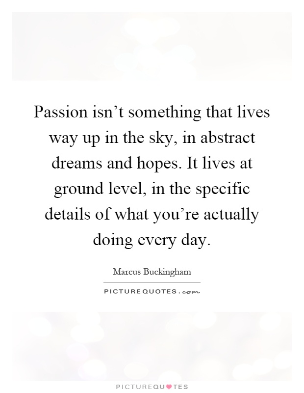 Passion isn't something that lives way up in the sky, in abstract dreams and hopes. It lives at ground level, in the specific details of what you're actually doing every day Picture Quote #1