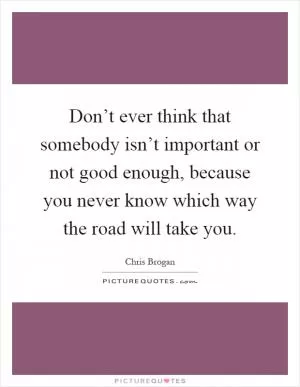 Don’t ever think that somebody isn’t important or not good enough, because you never know which way the road will take you Picture Quote #1