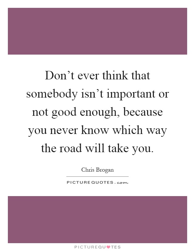 Don't ever think that somebody isn't important or not good enough, because you never know which way the road will take you Picture Quote #1