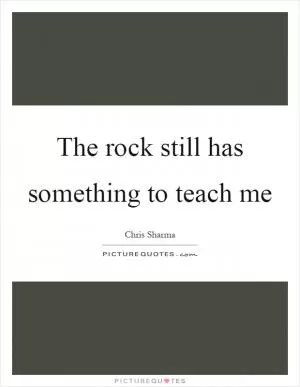 The rock still has something to teach me Picture Quote #1