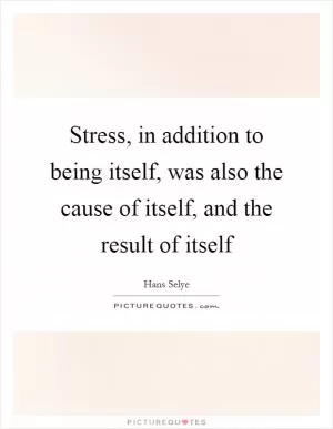 Stress, in addition to being itself, was also the cause of itself, and the result of itself Picture Quote #1