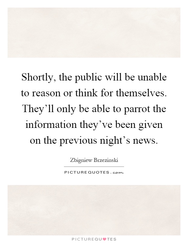Shortly, the public will be unable to reason or think for themselves. They'll only be able to parrot the information they've been given on the previous night's news Picture Quote #1