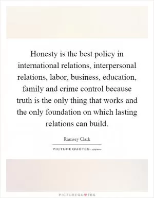 Honesty is the best policy in international relations, interpersonal relations, labor, business, education, family and crime control because truth is the only thing that works and the only foundation on which lasting relations can build Picture Quote #1