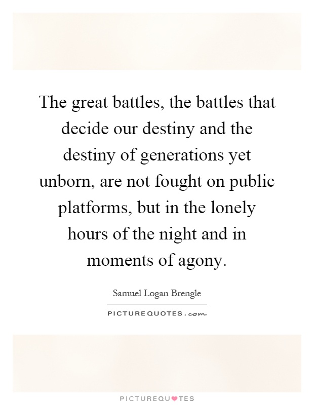 The great battles, the battles that decide our destiny and the destiny of generations yet unborn, are not fought on public platforms, but in the lonely hours of the night and in moments of agony Picture Quote #1