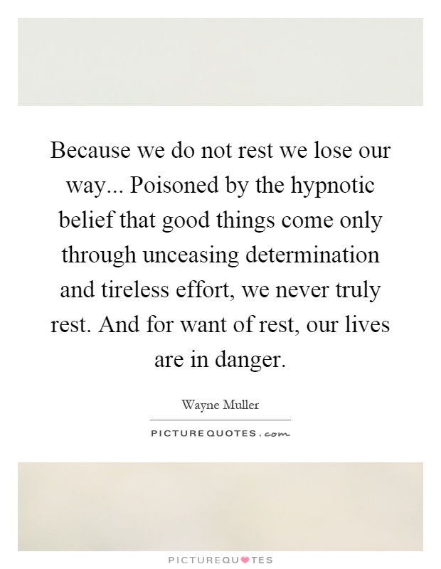 Because we do not rest we lose our way... Poisoned by the hypnotic belief that good things come only through unceasing determination and tireless effort, we never truly rest. And for want of rest, our lives are in danger Picture Quote #1