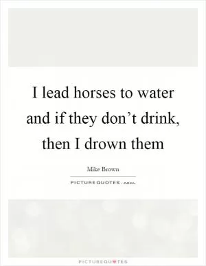 I lead horses to water and if they don’t drink, then I drown them Picture Quote #1