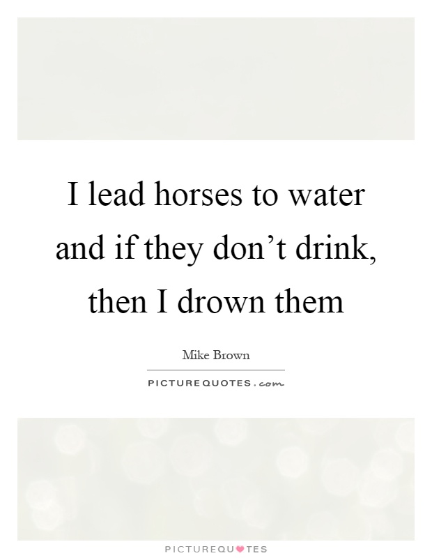 I lead horses to water and if they don't drink, then I drown them Picture Quote #1