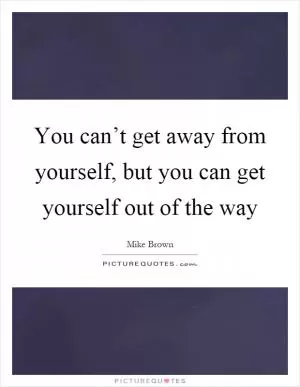 You can’t get away from yourself, but you can get yourself out of the way Picture Quote #1