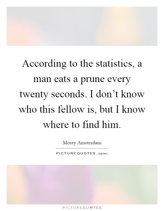 According to the statistics, a man eats a prune every twenty seconds. I don't know who this fellow is, but I know where to find him Picture Quote #1