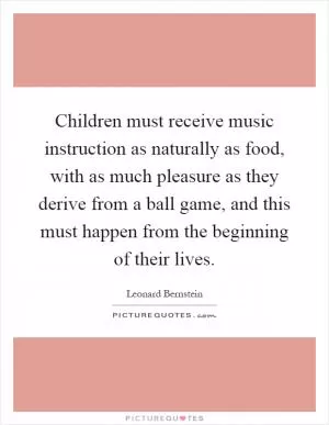Children must receive music instruction as naturally as food, with as much pleasure as they derive from a ball game, and this must happen from the beginning of their lives Picture Quote #1
