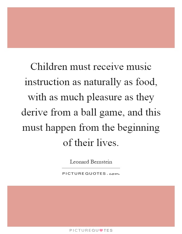 Children must receive music instruction as naturally as food, with as much pleasure as they derive from a ball game, and this must happen from the beginning of their lives Picture Quote #1