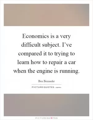 Economics is a very difficult subject. I’ve compared it to trying to learn how to repair a car when the engine is running Picture Quote #1