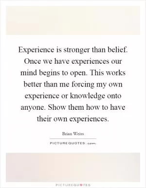 Experience is stronger than belief. Once we have experiences our mind begins to open. This works better than me forcing my own experience or knowledge onto anyone. Show them how to have their own experiences Picture Quote #1