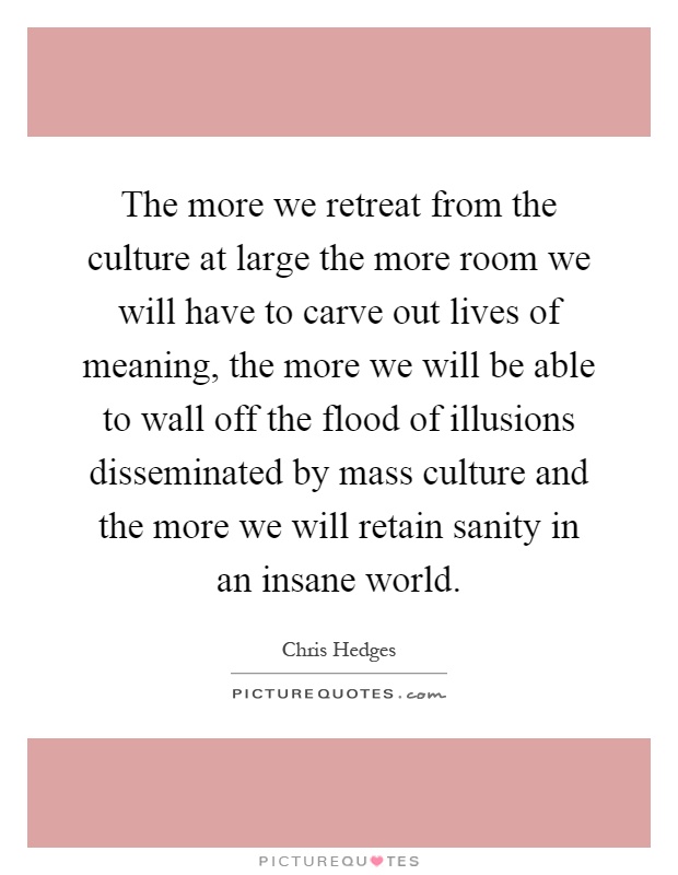 The more we retreat from the culture at large the more room we will have to carve out lives of meaning, the more we will be able to wall off the flood of illusions disseminated by mass culture and the more we will retain sanity in an insane world Picture Quote #1